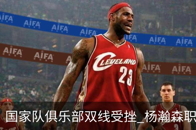 国家队俱乐部双线受挫 杨瀚森职业生涯进入至暗时刻？